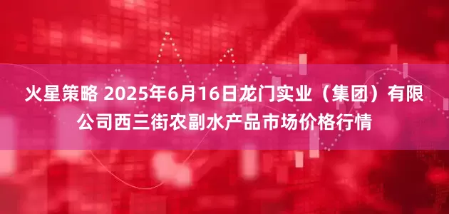 火星策略 2025年6月16日龙门实业（集团）有限公司西三街农副水产品市场价格行情