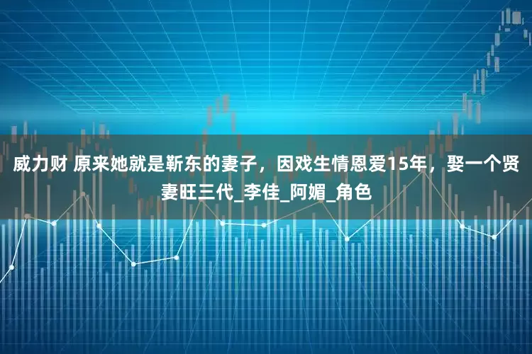 威力财 原来她就是靳东的妻子，因戏生情恩爱15年，娶一个贤妻旺三代_李佳_阿媚_角色