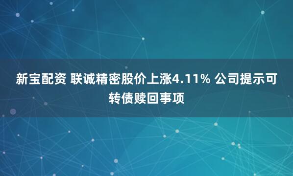 新宝配资 联诚精密股价上涨4.11% 公司提示可转债赎回事项