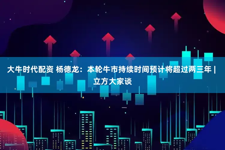 大牛时代配资 杨德龙：本轮牛市持续时间预计将超过两三年 | 立方大家谈