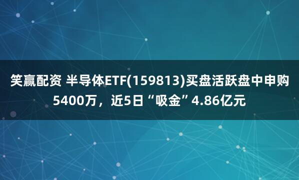 笑赢配资 半导体ETF(159813)买盘活跃盘中申购5400万，近5日“吸金”4.86亿元