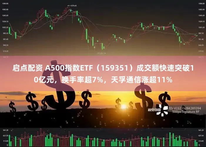 启点配资 A500指数ETF（159351）成交额快速突破10亿元，换手率超7%，天孚通信涨超11%
