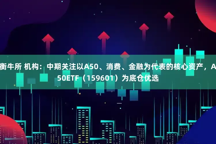 衡牛所 机构：中期关注以A50、消费、金融为代表的核心资产，A50ETF（159601）为底仓优选