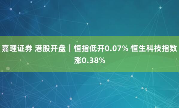 嘉理证券 港股开盘｜恒指低开0.07% 恒生科技指数涨0.38%