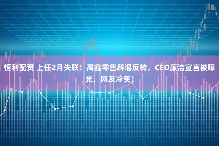 恒利配资 上任2月失联！高鑫零售辟谣反转，CEO廉洁宣言被曝光，网友冷笑！
