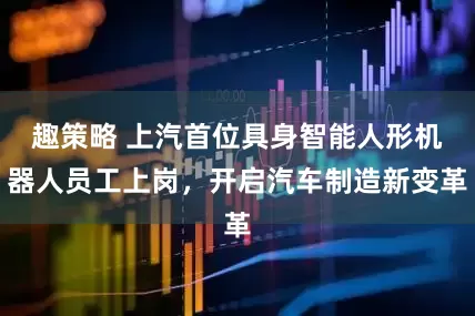 趣策略 上汽首位具身智能人形机器人员工上岗，开启汽车制造新变革
